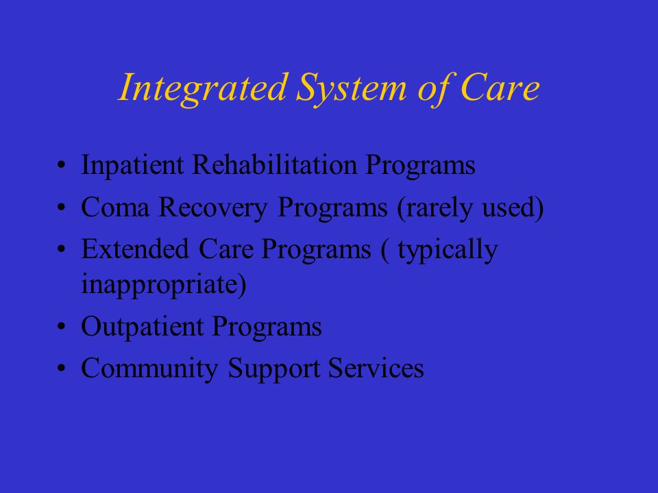 Integrated System of Care Inpatient Rehabilitation Programs Coma Recovery Programs (rarely used) Extended Care Programs ( typically inappropriate) Outpatient Programs Community Support Services