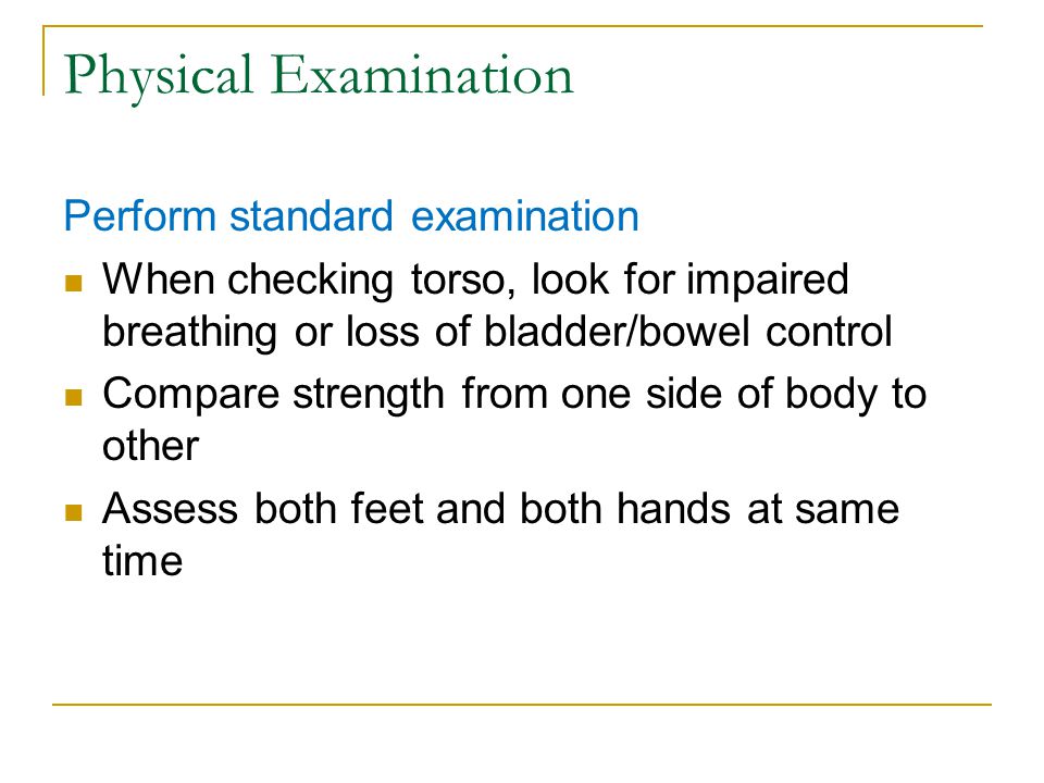 Physical Examination Perform standard examination When checking torso, look for impaired breathing or loss of bladder/bowel control Compare strength from one side of body to other Assess both feet and both hands at same time