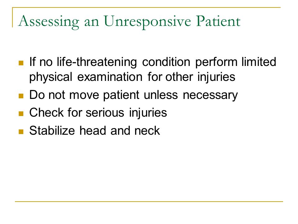 Assessing an Unresponsive Patient If no life-threatening condition perform limited physical examination for other injuries Do not move patient unless necessary Check for serious injuries Stabilize head and neck