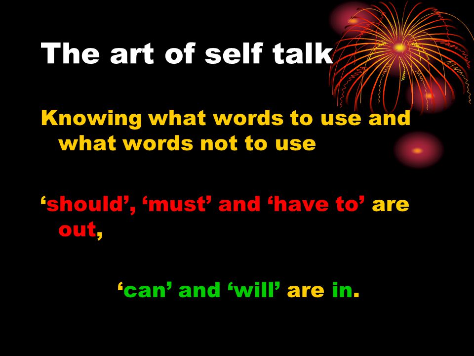 The art of self talk Knowing what words to use and what words not to use ‘should’, ‘must’ and ‘have to’ are out, ‘can’ and ‘will’ are in.