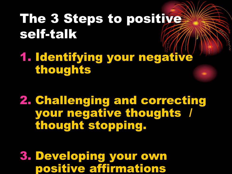 The 3 Steps to positive self-talk 1.Identifying your negative thoughts 2.Challenging and correcting your negative thoughts / thought stopping.