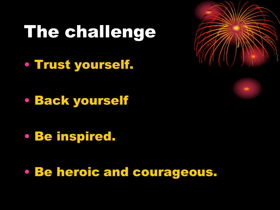 The challenge Trust yourself. Back yourself Be inspired. Be heroic and courageous.