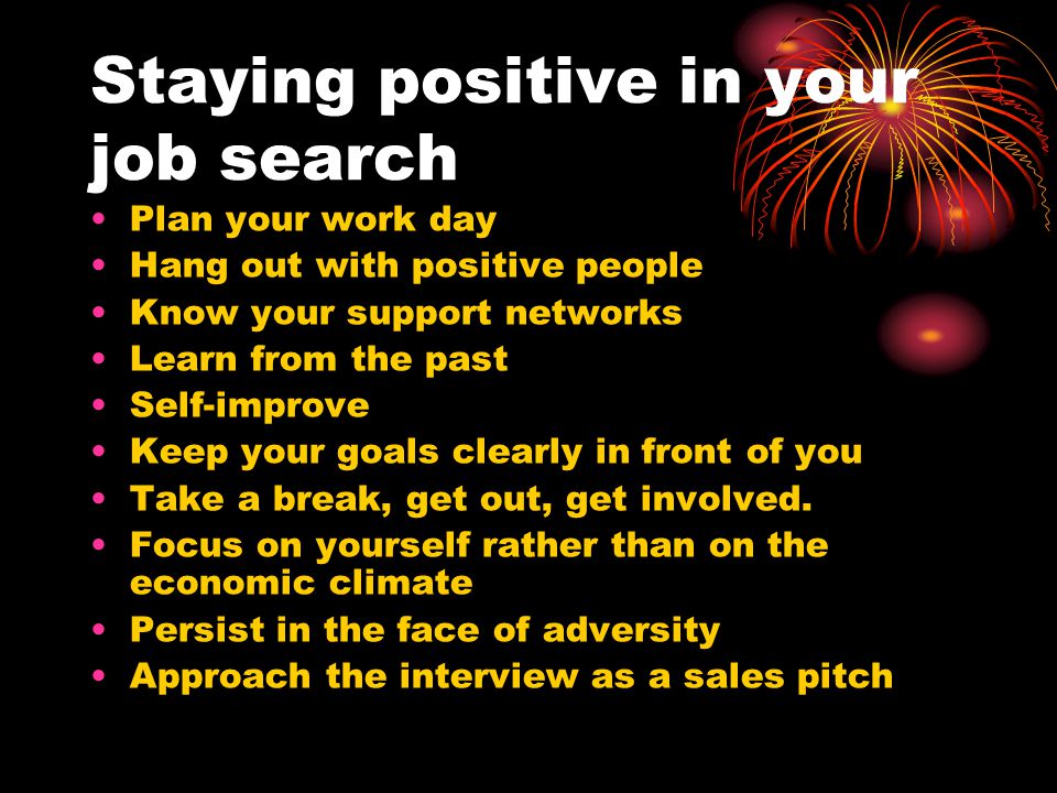 Staying positive in your job search Plan your work day Hang out with positive people Know your support networks Learn from the past Self-improve Keep your goals clearly in front of you Take a break, get out, get involved.