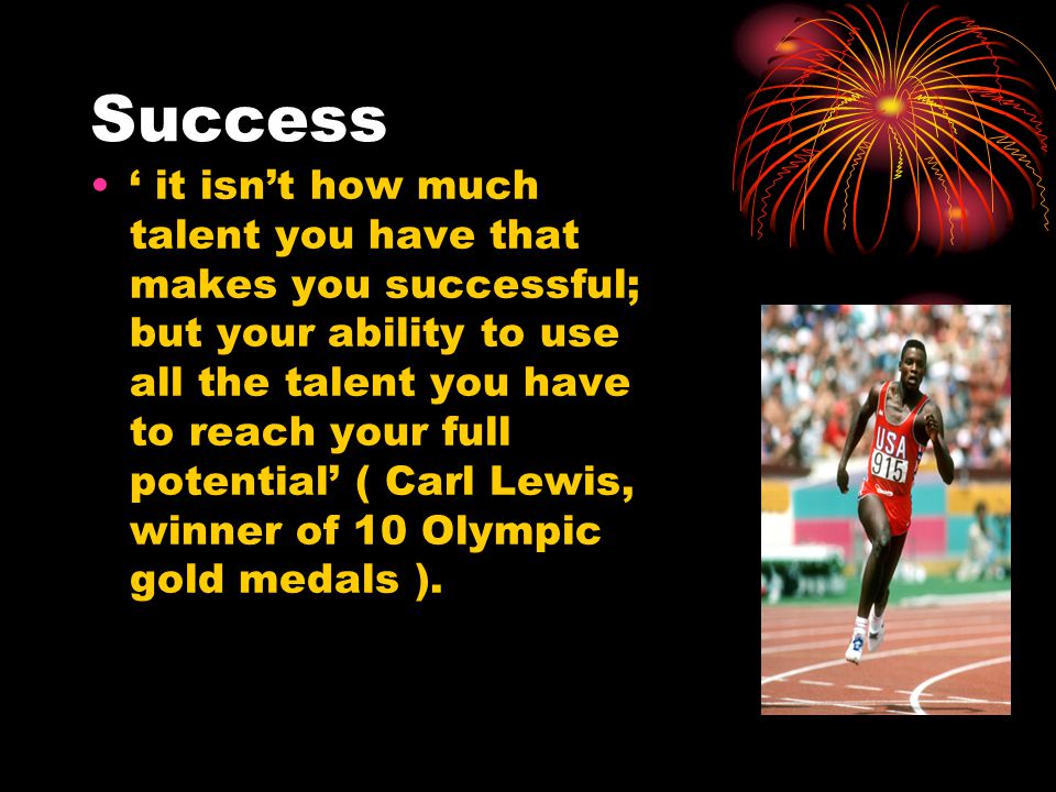 Success ‘ it isn’t how much talent you have that makes you successful; but your ability to use all the talent you have to reach your full potential’ ( Carl Lewis, winner of 10 Olympic gold medals ).