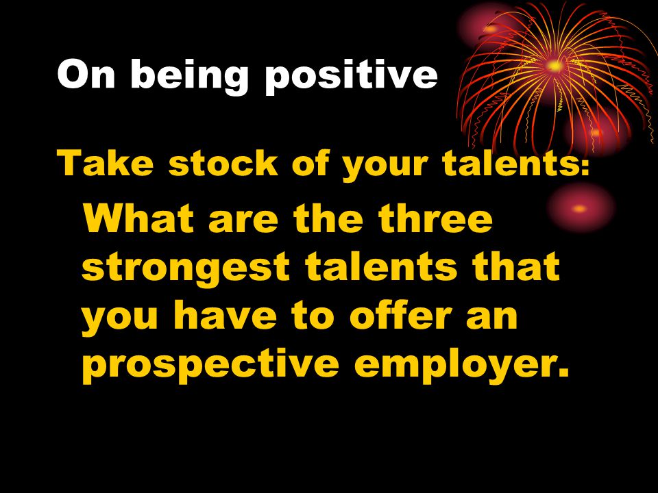 On being positive Take stock of your talents : What are the three strongest talents that you have to offer an prospective employer.