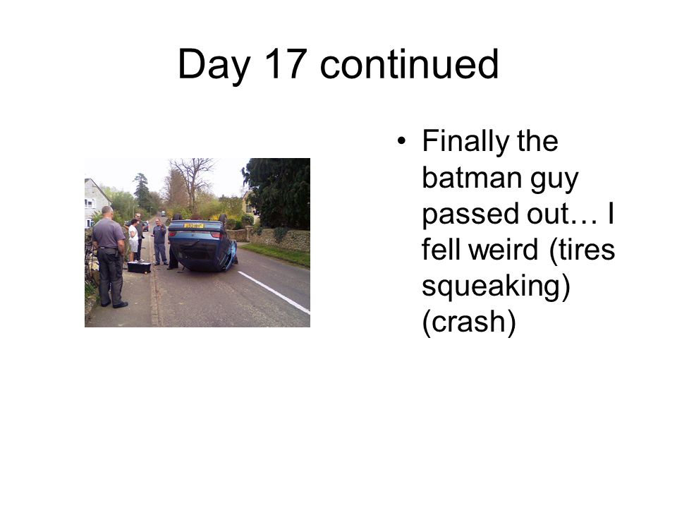 Day 17 continued Finally the batman guy passed out… I fell weird (tires squeaking) (crash)