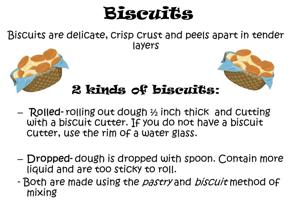 Biscuits Biscuits are delicate, crisp crust and peels apart in tender layers 2 kinds of biscuits: – R– Rolled- rolling out dough ½ inch thick and cutting with a biscuit cutter.