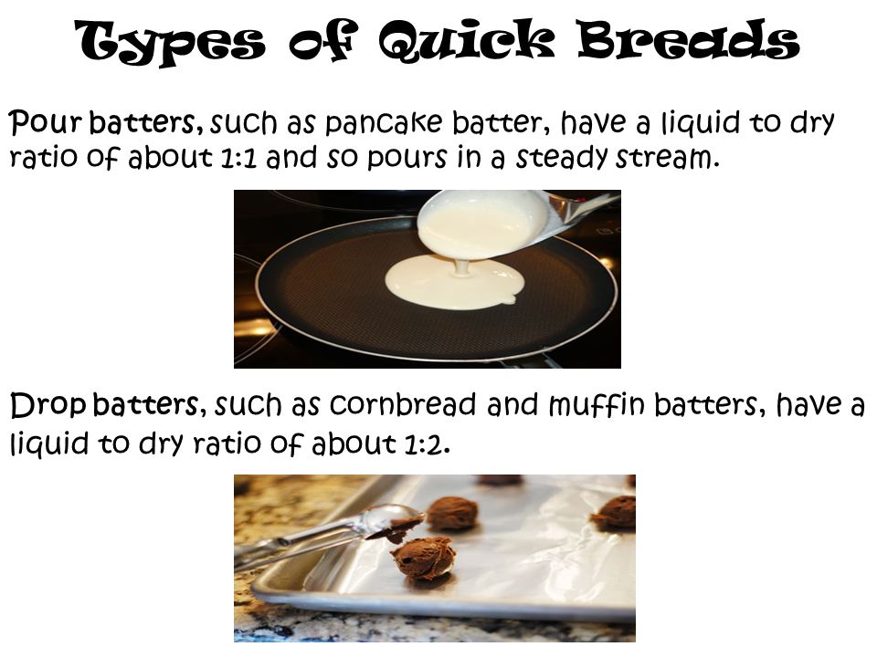 Types of Quick Breads Pour batters, such as pancake batter, have a liquid to dry ratio of about 1:1 and so pours in a steady stream.
