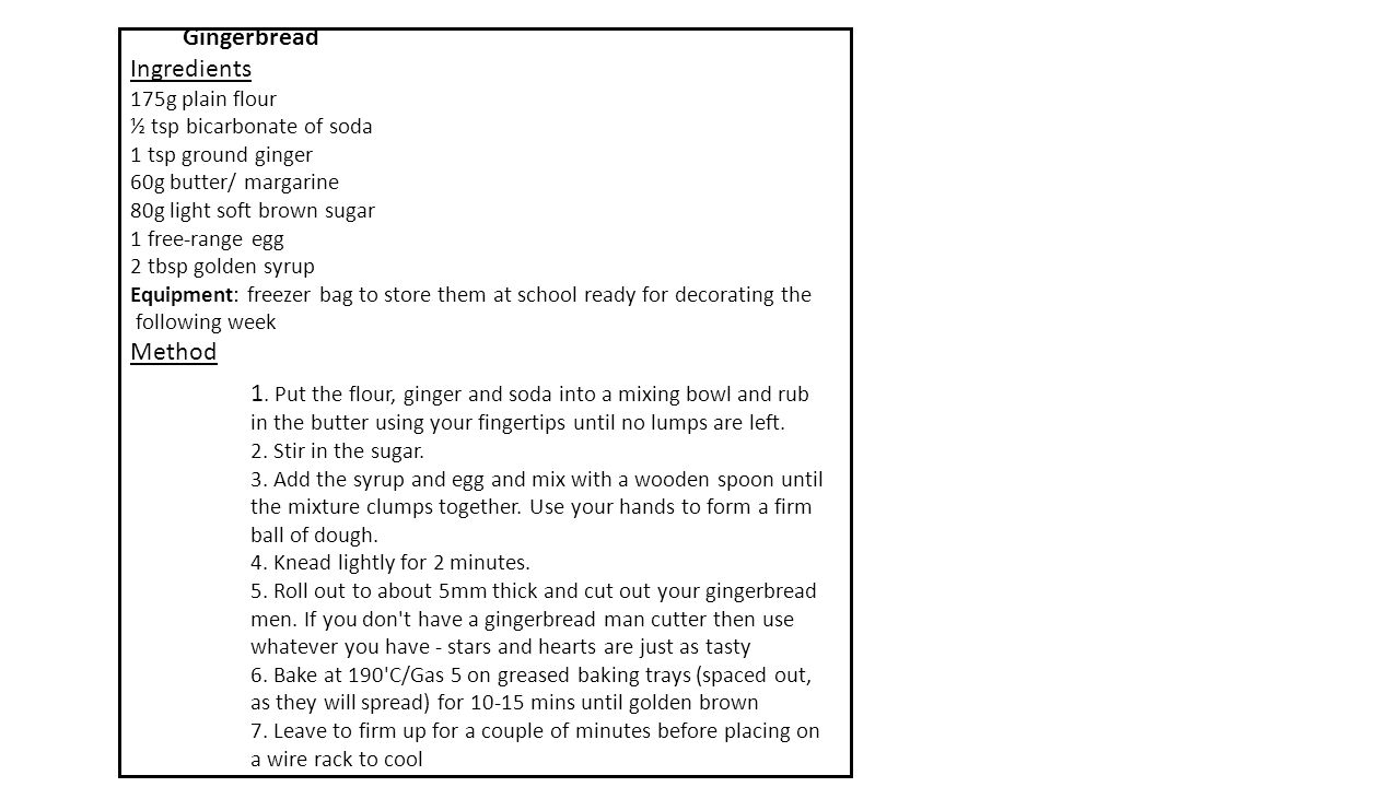 Gingerbread Ingredients 175g plain flour ½ tsp bicarbonate of soda 1 tsp ground ginger 60g butter/ margarine 80g light soft brown sugar 1 free-range egg 2 tbsp golden syrup Equipment: freezer bag to store them at school ready for decorating the following week Method 1.