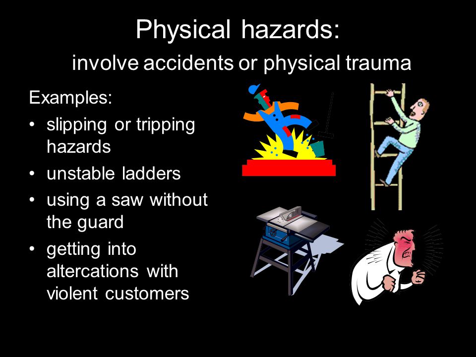 Physical hazards: involve accidents or physical trauma Examples: slipping or tripping hazards unstable ladders using a saw without the guard getting into altercations with violent customers