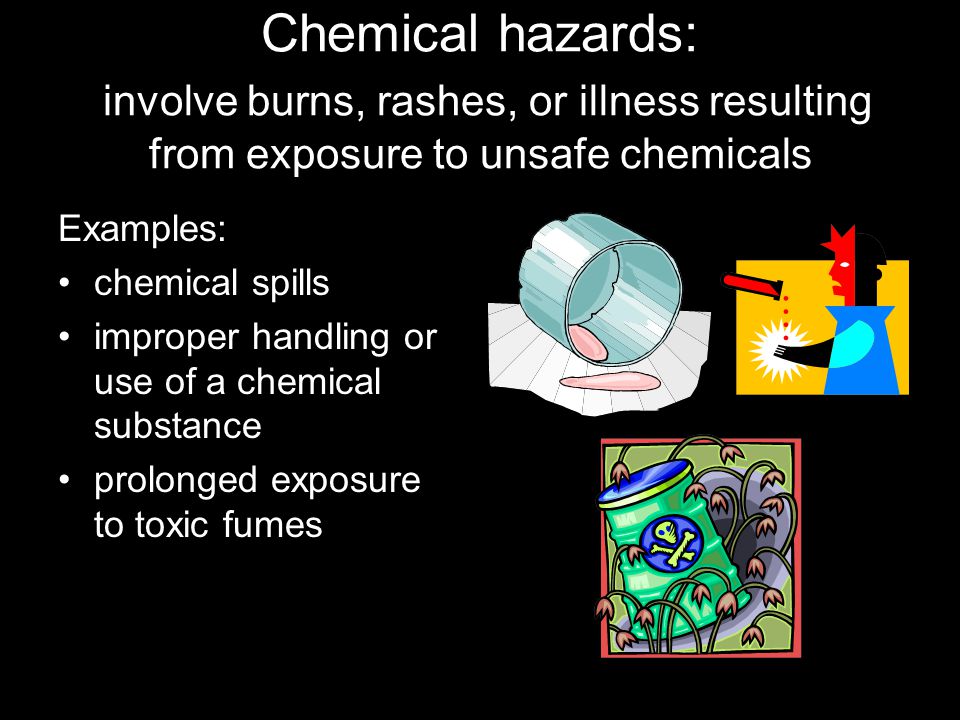 Chemical hazards: involve burns, rashes, or illness resulting from exposure to unsafe chemicals Examples: chemical spills improper handling or use of a chemical substance prolonged exposure to toxic fumes