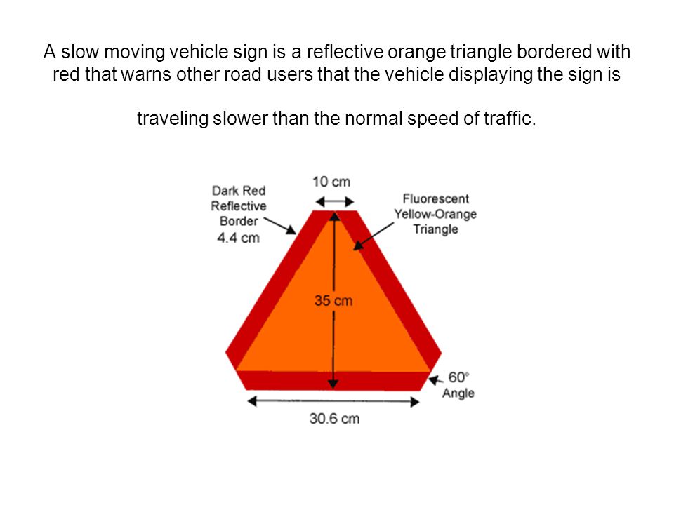A slow moving vehicle sign is a reflective orange triangle bordered with red that warns other road users that the vehicle displaying the sign is traveling slower than the normal speed of traffic.