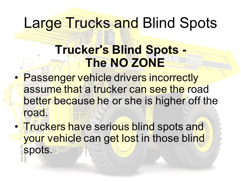 Large Trucks and Blind Spots Trucker s Blind Spots - The NO ZONE Passenger vehicle drivers incorrectly assume that a trucker can see the road better because he or she is higher off the road.