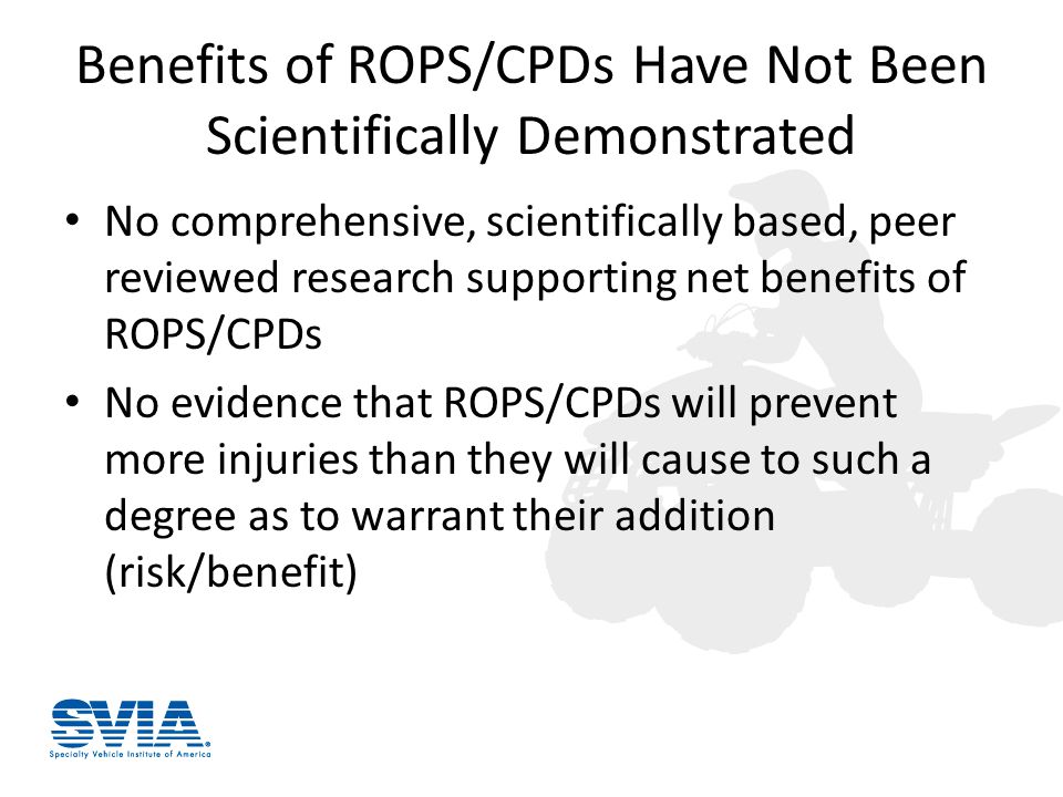 Benefits of ROPS/CPDs Have Not Been Scientifically Demonstrated No comprehensive, scientifically based, peer reviewed research supporting net benefits of ROPS/CPDs No evidence that ROPS/CPDs will prevent more injuries than they will cause to such a degree as to warrant their addition (risk/benefit)