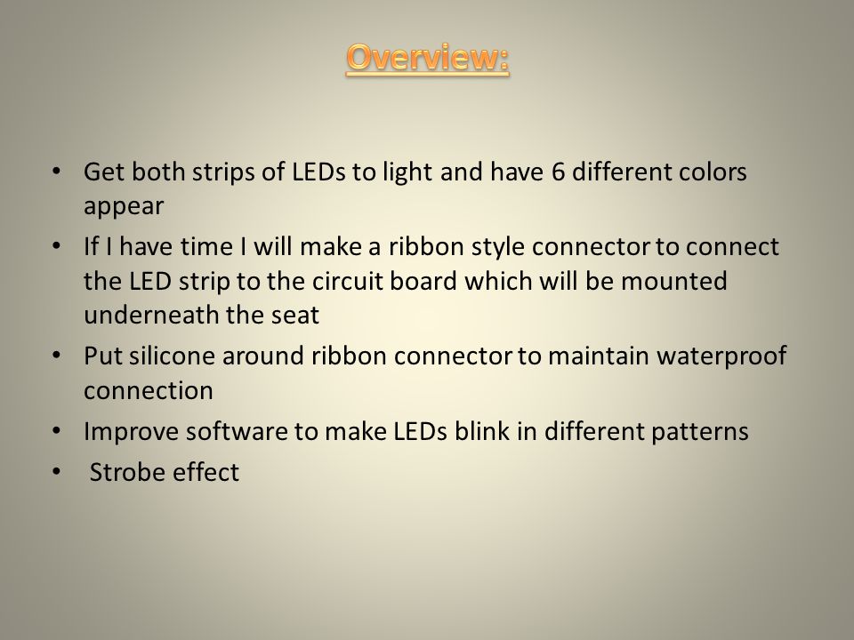 Get both strips of LEDs to light and have 6 different colors appear If I have time I will make a ribbon style connector to connect the LED strip to the circuit board which will be mounted underneath the seat Put silicone around ribbon connector to maintain waterproof connection Improve software to make LEDs blink in different patterns Strobe effect
