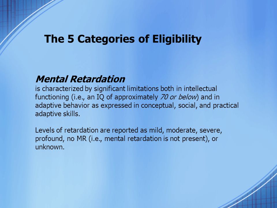 The 5 Categories of Eligibility Mental Retardation is characterized by significant limitations both in intellectual functioning (i.e., an IQ of approximately 70 or below) and in adaptive behavior as expressed in conceptual, social, and practical adaptive skills.