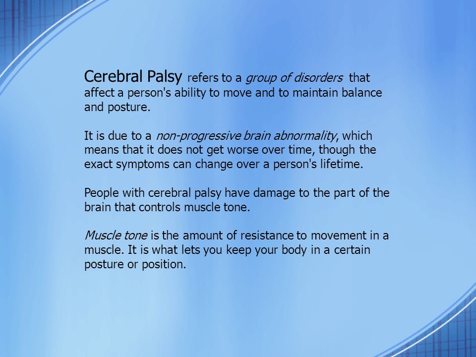 Cerebral Palsy refers to a group of disorders that affect a person s ability to move and to maintain balance and posture.