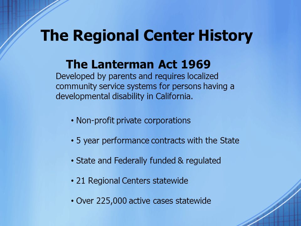 The Regional Center History The Lanterman Act 1969 Developed by parents and requires localized community service systems for persons having a developmental disability in California.