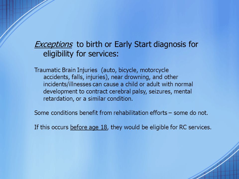 Exceptions to birth or Early Start diagnosis for eligibility for services: Traumatic Brain Injuries (auto, bicycle, motorcycle accidents, falls, injuries), near drowning, and other incidents/illnesses can cause a child or adult with normal development to contract cerebral palsy, seizures, mental retardation, or a similar condition.