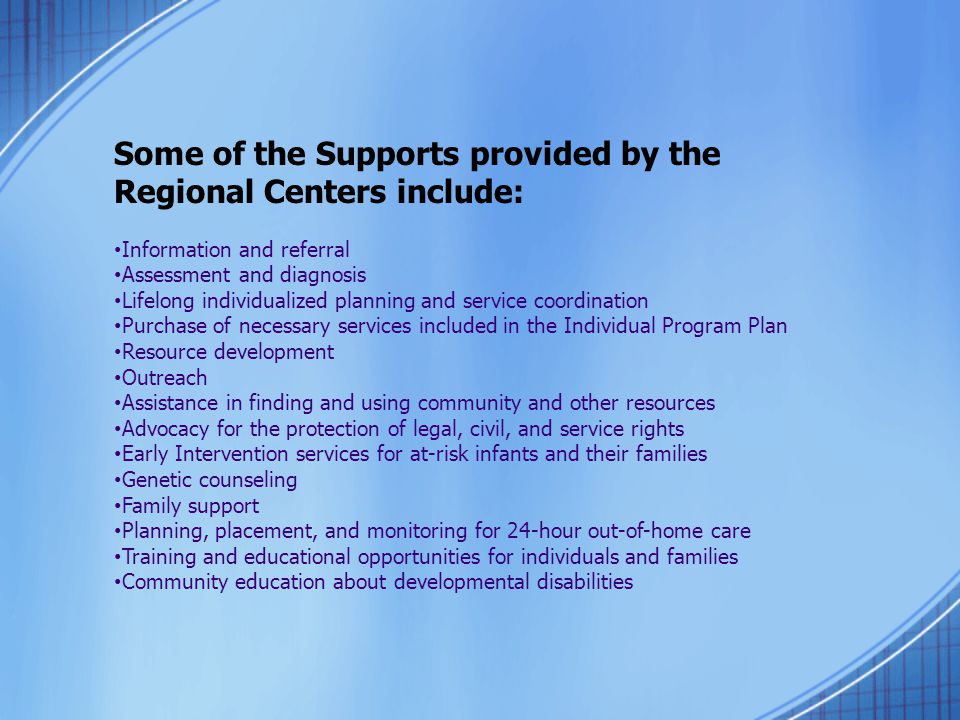 Some of the Supports provided by the Regional Centers include: Information and referral Assessment and diagnosis Lifelong individualized planning and service coordination Purchase of necessary services included in the Individual Program Plan Resource development Outreach Assistance in finding and using community and other resources Advocacy for the protection of legal, civil, and service rights Early Intervention services for at-risk infants and their families Genetic counseling Family support Planning, placement, and monitoring for 24-hour out-of-home care Training and educational opportunities for individuals and families Community education about developmental disabilities