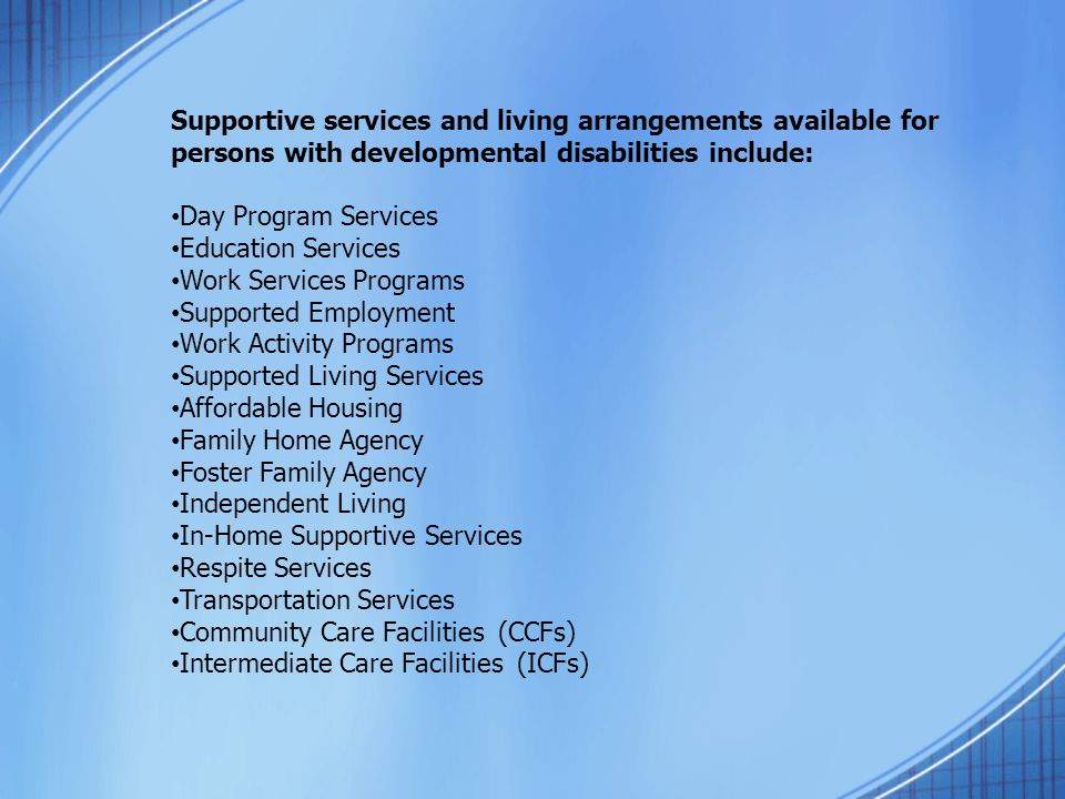 Supportive services and living arrangements available for persons with developmental disabilities include: Day Program Services Education Services Work Services Programs Supported Employment Work Activity Programs Supported Living Services Affordable Housing Family Home Agency Foster Family Agency Independent Living In-Home Supportive Services Respite Services Transportation Services Community Care Facilities (CCFs) Intermediate Care Facilities (ICFs)