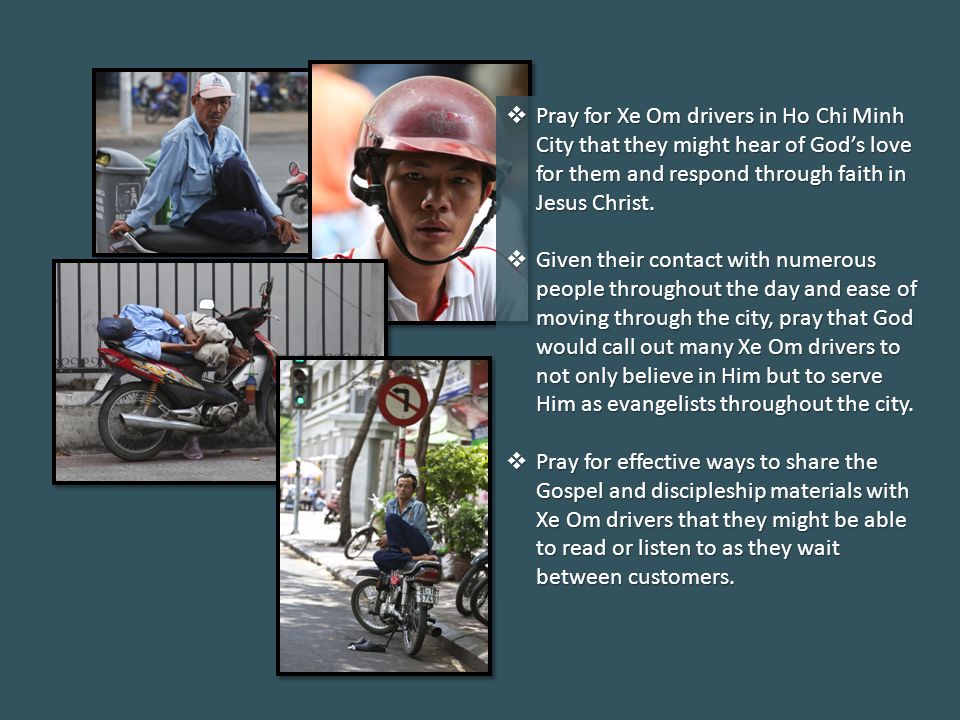  Pray for Xe Om drivers in Ho Chi Minh City that they might hear of God’s love for them and respond through faith in Jesus Christ.