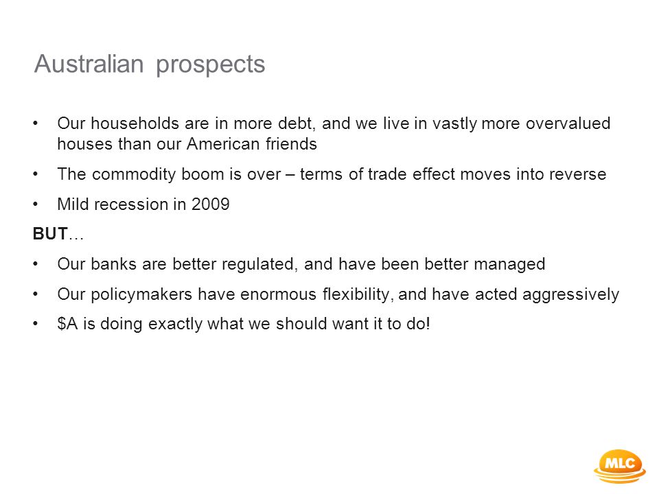 Australian prospects Our households are in more debt, and we live in vastly more overvalued houses than our American friends The commodity boom is over – terms of trade effect moves into reverse Mild recession in 2009 BUT… Our banks are better regulated, and have been better managed Our policymakers have enormous flexibility, and have acted aggressively $A is doing exactly what we should want it to do!