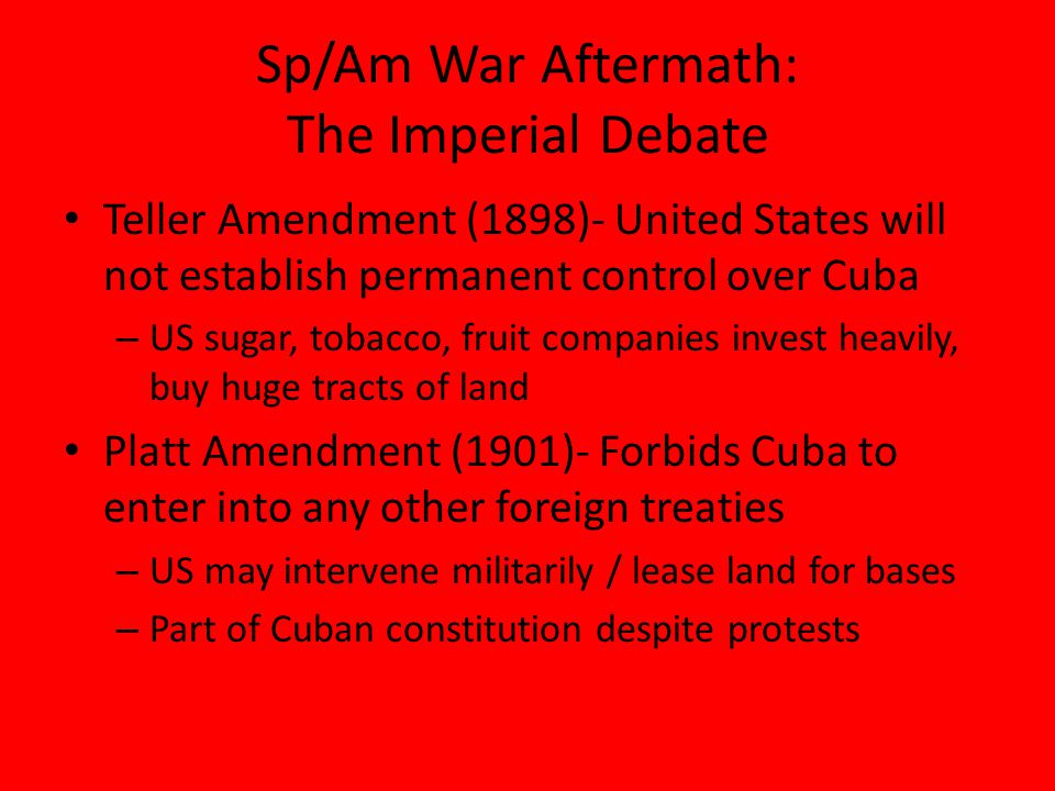 Sp/Am War Aftermath: The Imperial Debate Teller Amendment (1898)- United States will not establish permanent control over Cuba – US sugar, tobacco, fruit companies invest heavily, buy huge tracts of land Platt Amendment (1901)- Forbids Cuba to enter into any other foreign treaties – US may intervene militarily / lease land for bases – Part of Cuban constitution despite protests