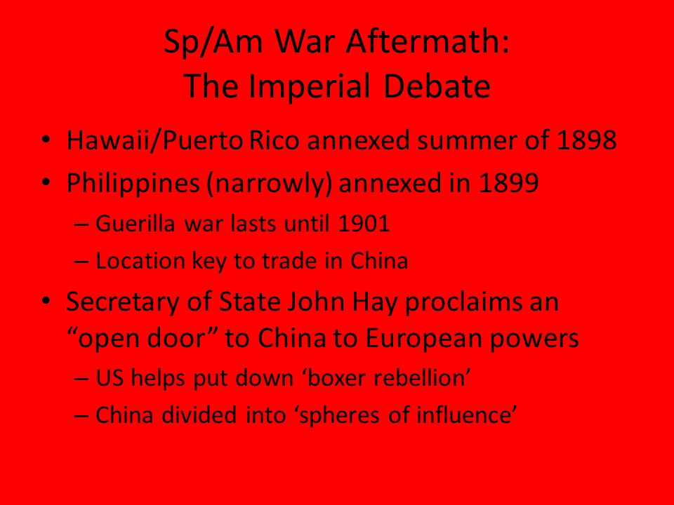 Sp/Am War Aftermath: The Imperial Debate Hawaii/Puerto Rico annexed summer of 1898 Philippines (narrowly) annexed in 1899 – Guerilla war lasts until 1901 – Location key to trade in China Secretary of State John Hay proclaims an open door to China to European powers – US helps put down ‘boxer rebellion’ – China divided into ‘spheres of influence’