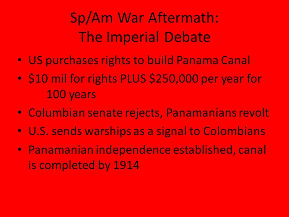 Sp/Am War Aftermath: The Imperial Debate US purchases rights to build Panama Canal $10 mil for rights PLUS $250,000 per year for 100 years Columbian senate rejects, Panamanians revolt U.S.