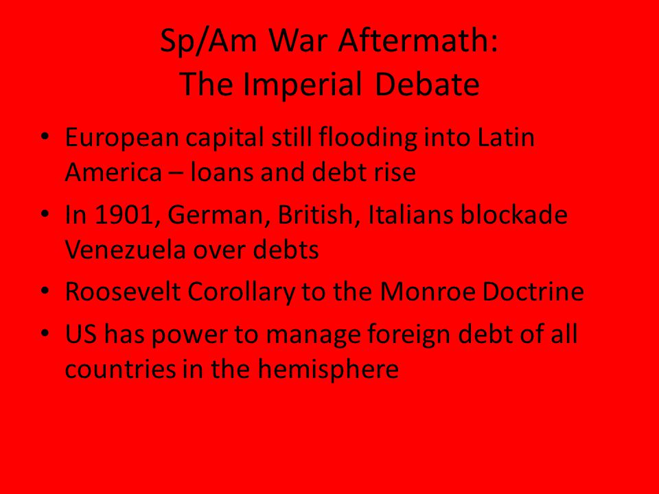 Sp/Am War Aftermath: The Imperial Debate European capital still flooding into Latin America – loans and debt rise In 1901, German, British, Italians blockade Venezuela over debts Roosevelt Corollary to the Monroe Doctrine US has power to manage foreign debt of all countries in the hemisphere