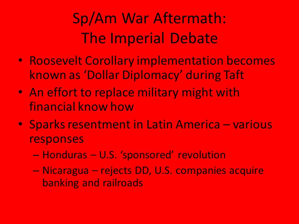 Sp/Am War Aftermath: The Imperial Debate Roosevelt Corollary implementation becomes known as ‘Dollar Diplomacy’ during Taft An effort to replace military might with financial know how Sparks resentment in Latin America – various responses – Honduras – U.S.
