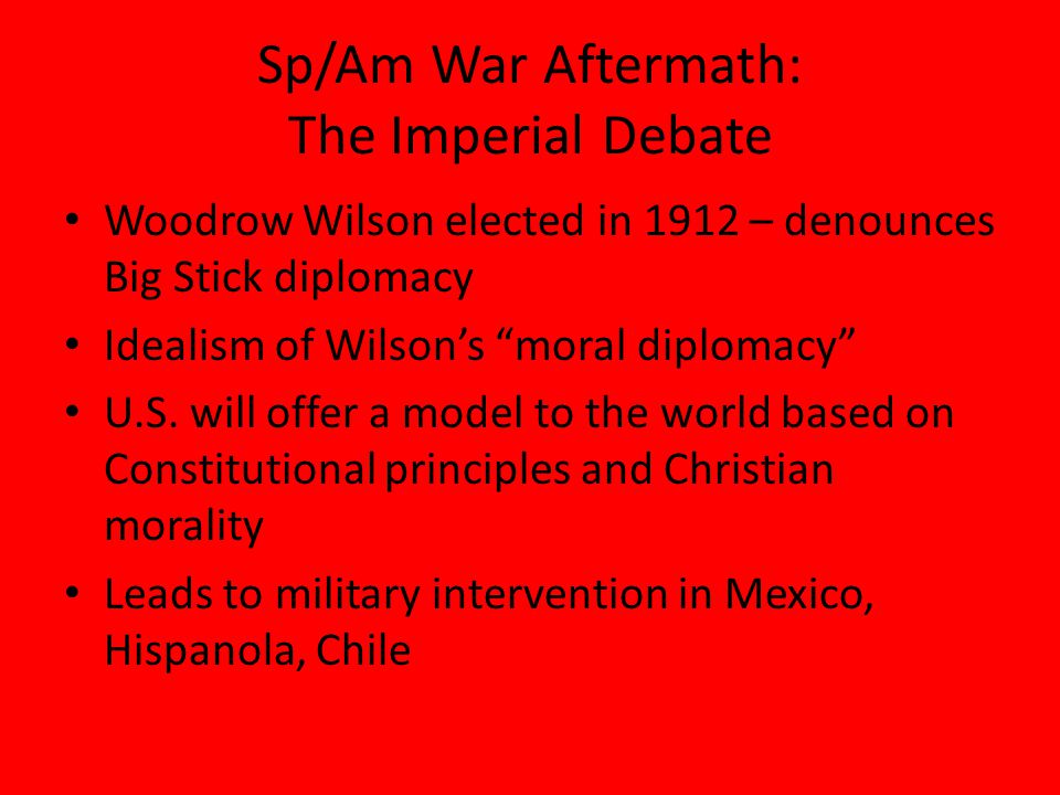 Sp/Am War Aftermath: The Imperial Debate Woodrow Wilson elected in 1912 – denounces Big Stick diplomacy Idealism of Wilson’s moral diplomacy U.S.