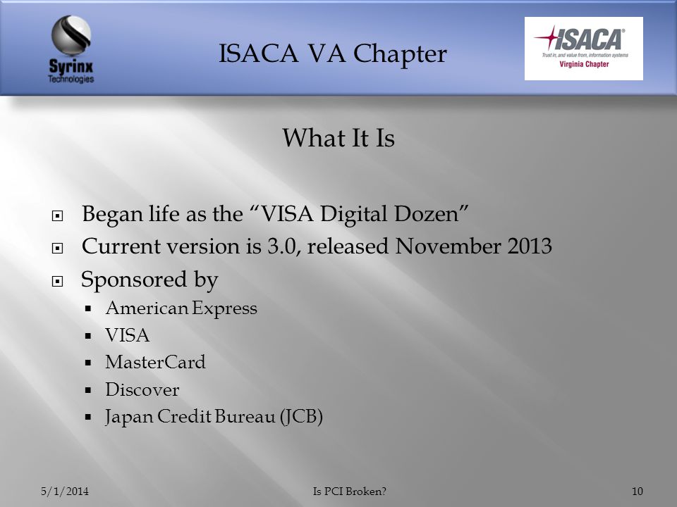 ISACA VA Chapter  Began life as the VISA Digital Dozen  Current version is 3.0, released November 2013  Sponsored by  American Express  VISA  MasterCard  Discover  Japan Credit Bureau (JCB) 5/1/2014Is PCI Broken 10 What It Is