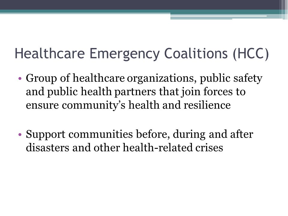 Healthcare Emergency Coalitions (HCC) Group of healthcare organizations, public safety and public health partners that join forces to ensure community’s health and resilience Support communities before, during and after disasters and other health-related crises