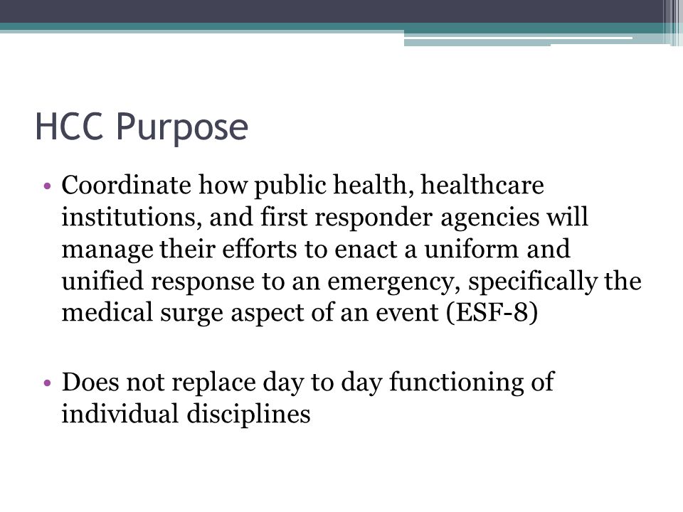 HCC Purpose Coordinate how public health, healthcare institutions, and first responder agencies will manage their efforts to enact a uniform and unified response to an emergency, specifically the medical surge aspect of an event (ESF-8) Does not replace day to day functioning of individual disciplines