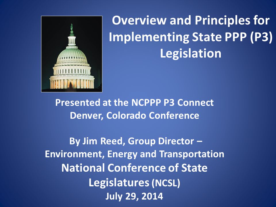 Overview and Principles for Implementing State PPP (P3) Legislation Presented at the NCPPP P3 Connect Denver, Colorado Conference By Jim Reed, Group Director – Environment, Energy and Transportation National Conference of State Legislatures (NCSL) July 29, 2014