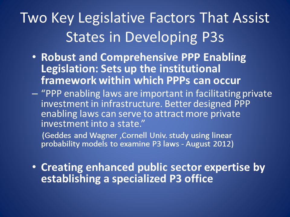 Two Key Legislative Factors That Assist States in Developing P3s Robust and Comprehensive PPP Enabling Legislation: Sets up the institutional framework within which PPPs can occur – PPP enabling laws are important in facilitating private investment in infrastructure.