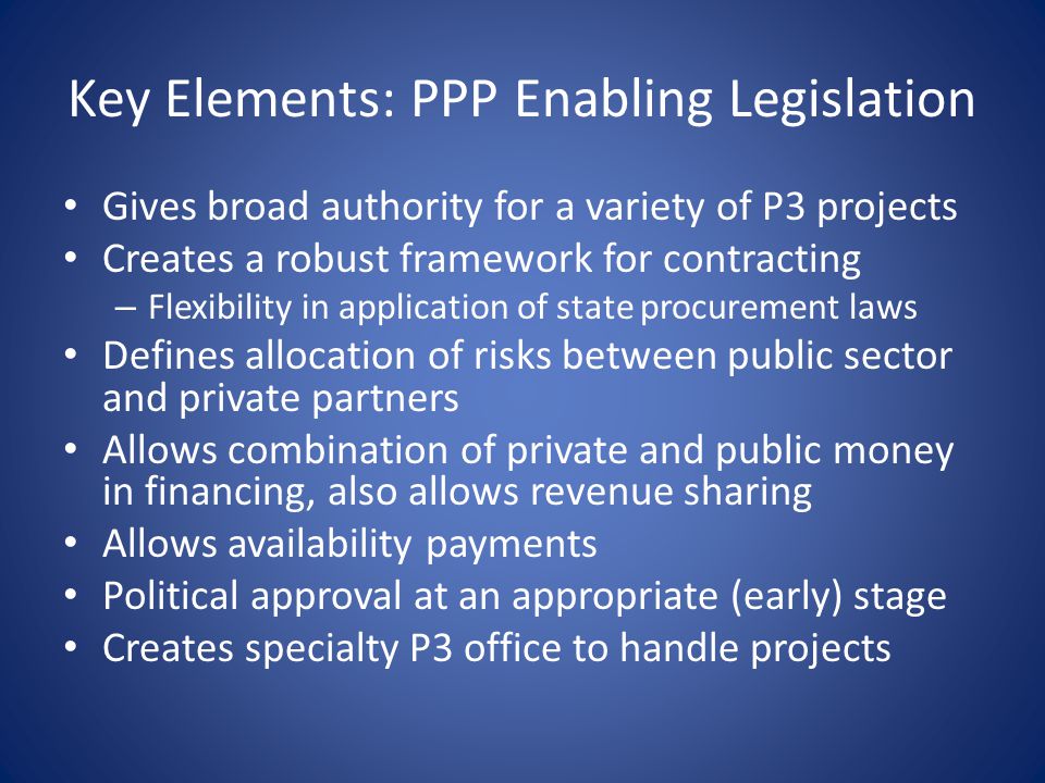 Key Elements: PPP Enabling Legislation Gives broad authority for a variety of P3 projects Creates a robust framework for contracting – Flexibility in application of state procurement laws Defines allocation of risks between public sector and private partners Allows combination of private and public money in financing, also allows revenue sharing Allows availability payments Political approval at an appropriate (early) stage Creates specialty P3 office to handle projects