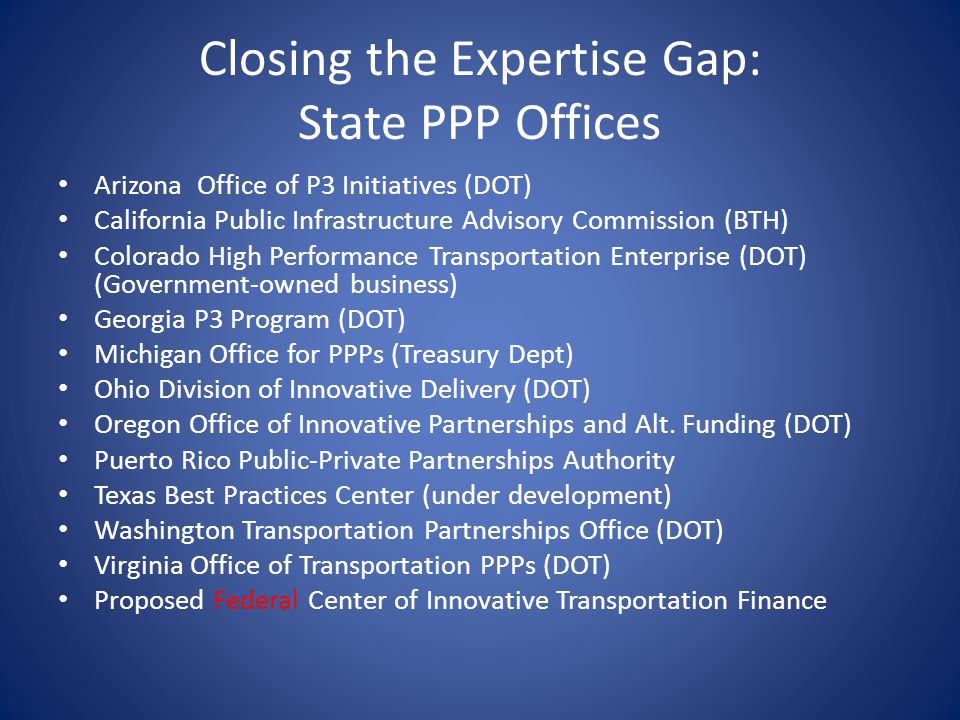 Closing the Expertise Gap: State PPP Offices Arizona Office of P3 Initiatives (DOT) California Public Infrastructure Advisory Commission (BTH) Colorado High Performance Transportation Enterprise (DOT) (Government-owned business) Georgia P3 Program (DOT) Michigan Office for PPPs (Treasury Dept) Ohio Division of Innovative Delivery (DOT) Oregon Office of Innovative Partnerships and Alt.