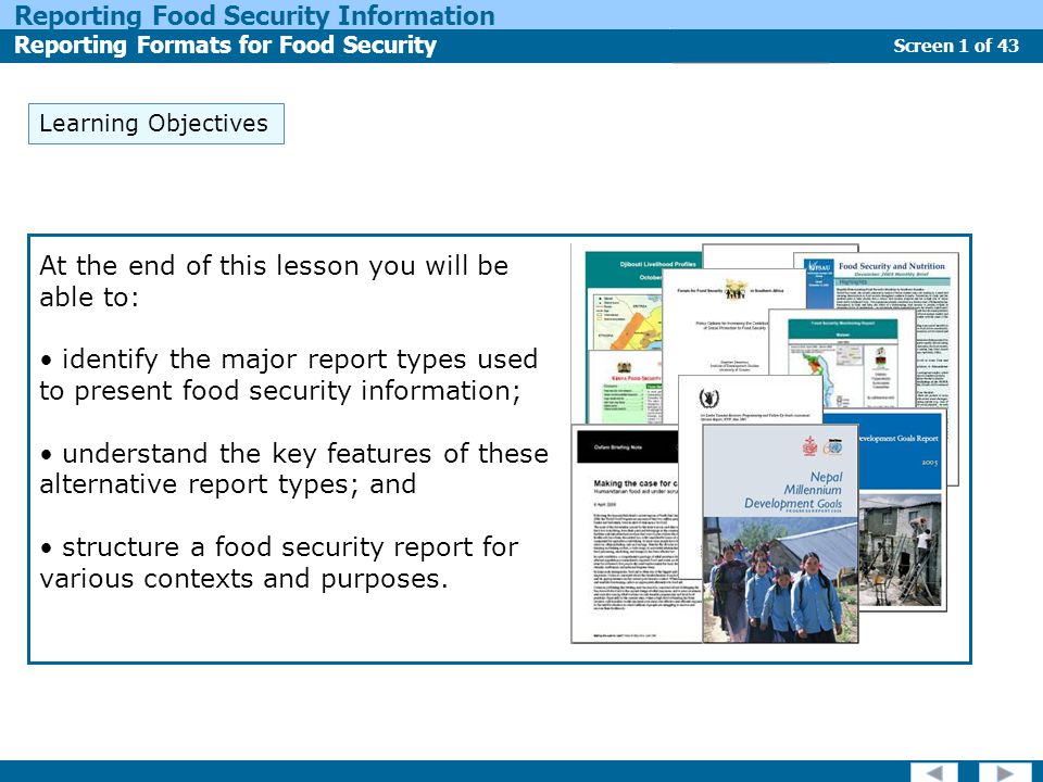 Screen 1 of 43 Reporting Food Security Information Reporting Formats for Food Security Report Types Learning Objectives At the end of this lesson you will be able to: identify the major report types used to present food security information; understand the key features of these alternative report types; and structure a food security report for various contexts and purposes.