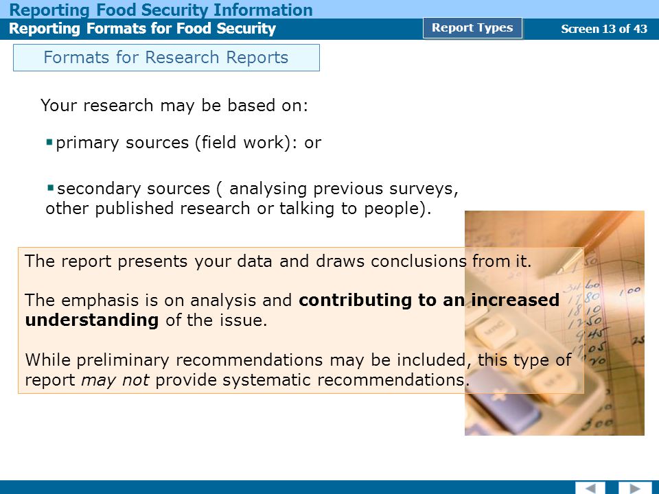 Screen 13 of 43 Reporting Food Security Information Reporting Formats for Food Security Report Types Formats for Research Reports Your research may be based on: primary sources (field work): or secondary sources ( analysing previous surveys, other published research or talking to people).