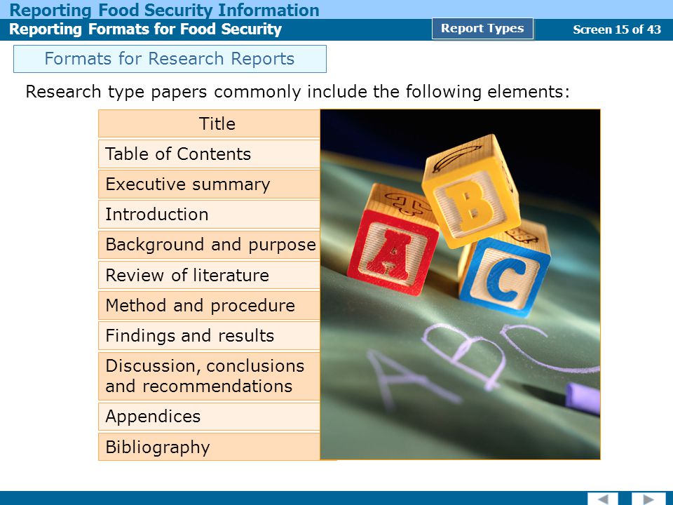 Screen 15 of 43 Reporting Food Security Information Reporting Formats for Food Security Report Types Research type papers commonly include the following elements: Title Table of Contents Executive summary Background and purpose Review of literature Method and procedure Findings and results Discussion, conclusions and recommendations Appendices Bibliography Introduction Formats for Research Reports