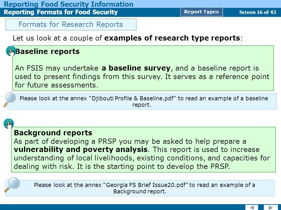Screen 16 of 43 Reporting Food Security Information Reporting Formats for Food Security Report Types Let us look at a couple of examples of research type reports: Formats for Research Reports Background reports As part of developing a PRSP you may be asked to help prepare a vulnerability and poverty analysis.