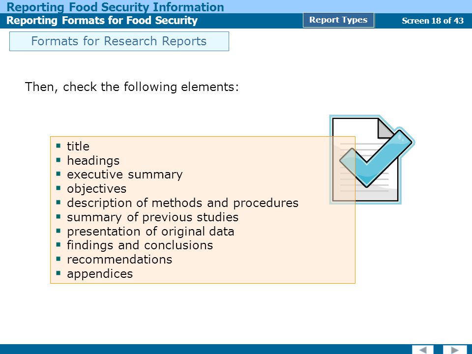 Screen 18 of 43 Reporting Food Security Information Reporting Formats for Food Security Report Types Formats for Research Reports Then, check the following elements: title headings executive summary objectives description of methods and procedures summary of previous studies presentation of original data findings and conclusions recommendations appendices