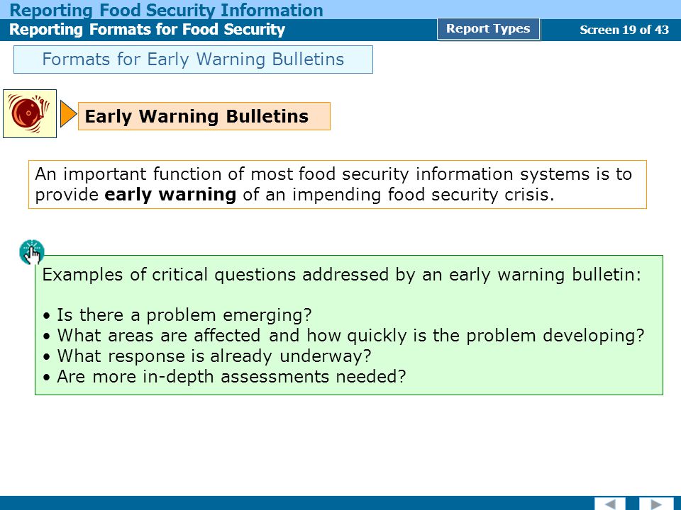 Screen 19 of 43 Reporting Food Security Information Reporting Formats for Food Security Report Types Formats for Early Warning Bulletins Early Warning Bulletins Examples of critical questions addressed by an early warning bulletin: Is there a problem emerging.