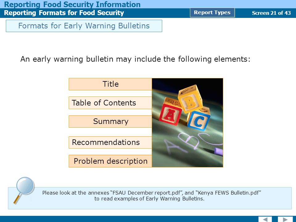 Screen 21 of 43 Reporting Food Security Information Reporting Formats for Food Security Report Types Formats for Early Warning Bulletins An early warning bulletin may include the following elements: Problem description Title Table of Contents Summary Recommendations Please look at the annexes FSAU December report.pdf , and Kenya FEWS Bulletin.pdf to read examples of Early Warning Bulletins.