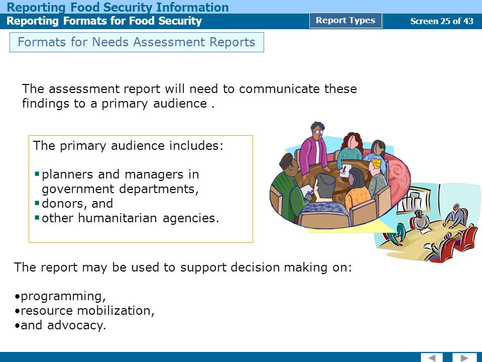 Screen 25 of 43 Reporting Food Security Information Reporting Formats for Food Security Report Types Formats for Needs Assessment Reports The primary audience includes: planners and managers in government departments, donors, and other humanitarian agencies.