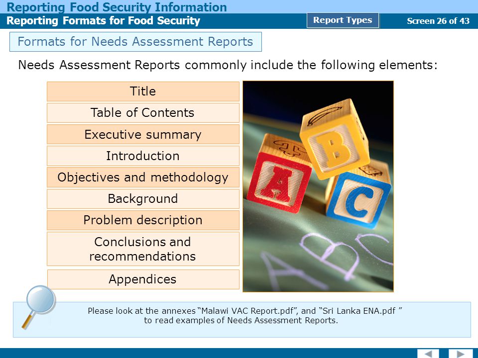 Screen 26 of 43 Reporting Food Security Information Reporting Formats for Food Security Report Types Needs Assessment Reports commonly include the following elements: Title Table of Contents Executive summary Objectives and methodology Background Problem description Conclusions and recommendations Appendices Introduction Formats for Needs Assessment Reports Please look at the annexes Malawi VAC Report.pdf , and Sri Lanka ENA.pdf to read examples of Needs Assessment Reports.