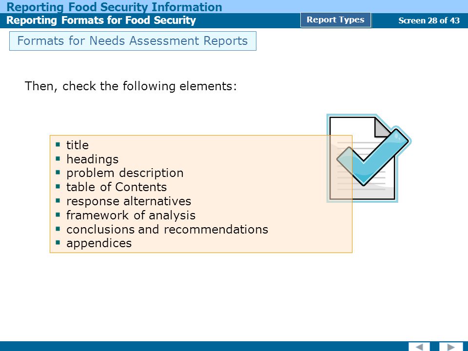 Screen 28 of 43 Reporting Food Security Information Reporting Formats for Food Security Report Types Formats for Needs Assessment Reports Then, check the following elements: title headings problem description table of Contents response alternatives framework of analysis conclusions and recommendations appendices